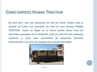 COMO EMPEZÓ HUMAN TRACTION
En junio 2011, tras una experiencia de vida tan fuerte, Victoria toma la
decisión de fundar una asociación sin fines de lucro llamada HUMAN
TRACTION. Vuelve en Nepal, en el mismo pueblo donde viven los
hermanitos rescatados de el orfanotrofio, junto con otros 20 niños realmente
huérfanos o, como ellos, provinientes de situaciones familiares
desfavorecidas. Los niños son acogidos por la escuela del pueblo
Escuela
 