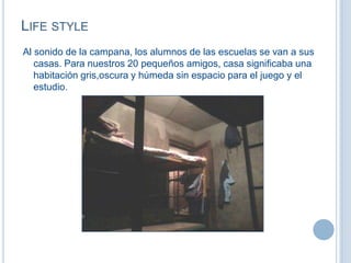 LIFE STYLE
Al sonido de la campana, los alumnos de las escuelas se van a sus
casas. Para nuestros 20 pequeños amigos, casa significaba una
habitación gris,oscura y húmeda sin espacio para el juego y el
estudio.
 