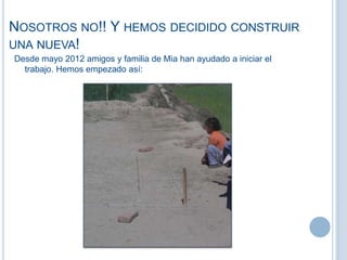 NOSOTROS NO!! Y HEMOS DECIDIDO CONSTRUIR
UNA NUEVA!
Desde mayo 2012 amigos y familia de Mia han ayudado a iniciar el
trabajo. Hemos empezado así:
 