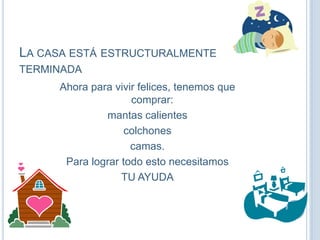 LA CASA ESTÁ ESTRUCTURALMENTE
TERMINADA
Ahora para vivir felices, tenemos que
comprar:
mantas calientes
colchones
camas.
Para lograr todo esto necesitamos
TU AYUDA
 