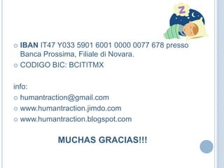  IBAN IT47 Y033 5901 6001 0000 0077 678 presso
Banca Prossima, Filiale di Novara.
 CODIGO BIC: BCITITMX
info:
 humantraction@gmail.com
 www.humantraction.jimdo.com
 www.humantraction.blogspot.com
MUCHAS GRACIAS!!!
 