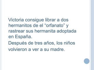 I
Victoria consigue librar a dos
hermanitos de el “orfanato” y
rastrear sus hermanita adoptada
en España.
Después de tres años, los niños
volvieron a ver a su madre.
 