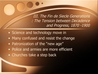 III. The Fin de Siecle Generations : The Tension between Decadence and Progress, 1870 -1900 Science and technology move in Many confused and resist the change Patronization of the “new age” Police and armies are more efficient Churches take a step back  