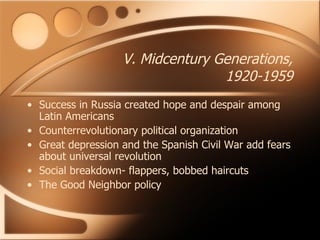 V. Midcentury Generations, 1920-1959 Success in Russia created hope and despair among Latin Americans Counterrevolutionary political organization Great depression and the Spanish Civil War add fears about universal revolution Social breakdown- flappers, bobbed haircuts The Good Neighbor policy 