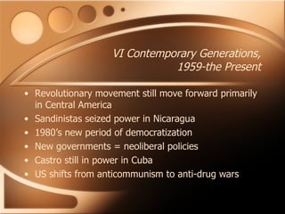 VI Contemporary Generations, 1959-the Present Revolutionary movement still move forward primarily in Central America Sandinistas seized power in Nicaragua 1980’s new period of democratization New governments = neoliberal policies Castro still in power in Cuba US shifts from anticommunism to anti-drug wars 