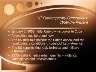 VI Contemporary Generations, 1959-the Present January 1, 1959: Fidel Castro wins power in Cuba Revolution was here and now The US tries to eliminate the Cuban appeal and the revolutionary conditions throughout Latin America The US supplies financial, technical and military assistance 1970- Latin America urban guerilla = violence, kidnappings and assassinations  “ Dirty War” 