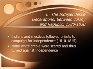 I.  The Independence Generations: Between colony and Republic, 1780-1830 Indians and mestizos followed priests to campaign for independence (1810-1815) Many white creole were scared and thus turned against independence 