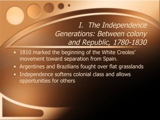 I.  The Independence Generations: Between colony and Republic, 1780-1830 1810 marked the beginning of the White Creoles’ movement toward separation from Spain.  Argentines and Brazilians fought over flat grasslands Independence softens colonial class and allows opportunities for others 