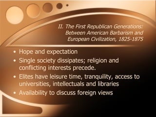 II. The First Republican Generations: Between American Barbarism and European Civilization, 1825-1875 Hope and expectation Single society dissipates; religion and conflicting interests precede.  Elites have leisure time, tranquility, access to universities, intellectuals and libraries Availability to discuss foreign views 