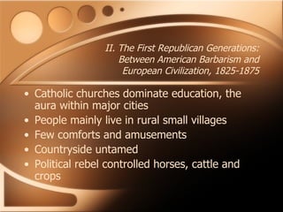 II. The First Republican Generations: Between American Barbarism and European Civilization, 1825-1875 Catholic churches dominate education, the aura within major cities People mainly live in rural small villages Few comforts and amusements Countryside untamed Political rebel controlled horses, cattle and crops 