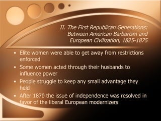 II. The First Republican Generations: Between American Barbarism and European Civilization, 1825-1875 Elite women were able to get away from restrictions enforced Some women acted through their husbands to influence power People struggle to keep any small advantage they held After 1870 the issue of independence was resolved in favor of the liberal European modernizers 