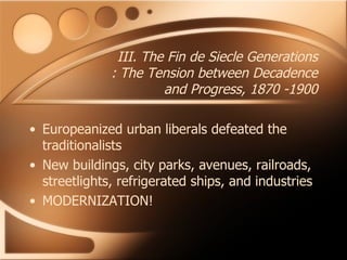 III. The Fin de Siecle Generations : The Tension between Decadence and Progress, 1870 -1900 Europeanized urban liberals defeated the traditionalists New buildings, city parks, avenues, railroads, streetlights, refrigerated ships, and industries MODERNIZATION! 