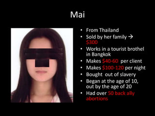 MaiFrom ThailandSold by her family  $300Works in a tourist brothel in BangkokMakes $40-60  per clientMakes $100-120 per nightBought  out of slavery Began at the age of 10, out by the age of 20Had over 50 back ally abortions