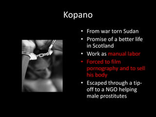 KopanoFrom war torn SudanPromise of a better life in ScotlandWork as manual laborForced to film pornography and to sell his bodyEscaped through a tip-off to a NGO helping male prostitutes
