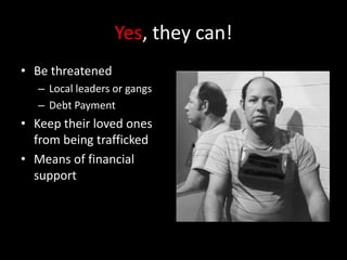 Yes, they can!Be threatened Local leaders or gangsDebt PaymentKeep their loved ones from being traffickedMeans of financial support