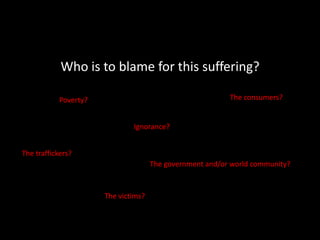 Who is to blame for this suffering?The consumers?Poverty?Ignorance?The traffickers?The government and/or world community?The victims?