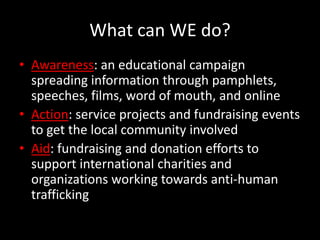 What can WE do?Awareness: an educational campaign spreading information through pamphlets, speeches, films, word of mouth, and onlineAction: service projects and fundraising events to get the local community involvedAid: fundraising and donation efforts to support international charities and organizations working towards anti-human trafficking