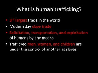 What is human trafficking?3rd largest trade in the worldModern day slave tradeSolicitation, transportation, and exploitation of humans by any meansTrafficked men, women, and children are under the control of another as slaves