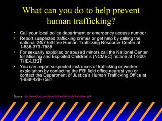 What can you do to help prevent human trafficking? Call your local police department or emergency access number  Report suspected trafficking crimes or get help by calling the national 24/7 toll-free Human Trafficking Resource Center at 1-888-373-7888  For sexually exploited or abused minors call the National Center for Missing and Exploited Children’s (NCMEC) hotline at 1-800-THE-LOST  You can report suspected instances of trafficking or worker exploitation by contacting the FBI field office nearest you or contact the Department of Justice’s Human Trafficking Office at 1-888-428-7581 Source:  http://www2.ed.gov/about/offices/list/osdfs/factsheet.pdf 
