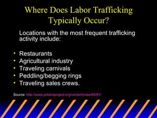 Where Does Labor Trafficking Typically Occur? Locations with the most frequent trafficking activity include: Restaurants Agricultural industry Traveling carnivals  Peddling/begging rings  Traveling sales crews.  Source:  http://www.polarisproject.org/content/view/60/81/ 