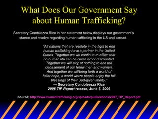 What Does Our Government Say about Human Trafficking? Secretary Condolezza Rice in her statement below displays our government’s stance and resolve regarding human trafficking in the US and abroad. “ All nations that are resolute in the fight to end human trafficking have a partner in the United States. Together we will continue to affirm that no human life can be devalued or discounted. Together we will stop at nothing to end the debasement of our fellow men and women. And together we will bring forth a world of fuller hope, a world where people enjoy the full blessings of their God-given liberty.” —  Secretary Condoleezza Rice 2006 TIP Report  release, June 5, 2006 Source:  http://www.humantrafficking.org/uploads/publications/2007_TIP_Report.pdf 