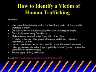 How to Identify a Victim of Human Trafficking   A victim:  Has unexplained absences from school for a period of time, and is therefore a truant  Demonstrates an inability to attend school on a regular basis  Chronically runs away from home  Makes references to frequent travel to other cities  Exhibits bruises or other physical trauma, withdrawn behavior, depression, or fear  Lacks control over her or his schedule or identification documents  Is hungry-malnourished or inappropriately dressed (based on weather conditions or surroundings)  Shows signs of drug addiction  Source:  http://www2.ed.gov/about/offices/list/osdfs/factsheet.pdf 