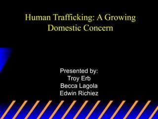 Human Trafficking: A Growing Domestic Concern Presented by: Troy Erb Becca Lagola Edwin Richiez 
