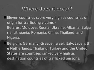 Eleven countries score very high as countries of
 origin for trafficking victims -
 Belarus, Moldova, Russia, Ukraine, Albania, Bulga
 ria, Lithuania, Romania, China, Thailand, and
 Nigeria.
Belgium, Germany, Greece, Israel, Italy, Japan, th
 e Netherlands, Thailand, Turkey and the United
 States are countries ranked very high as
 destination countries of trafficked persons.
 
