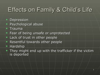 Effects on Family & Child’s Life
   Depression
   Psychological abuse
   Trauma
   Fear of being unsafe or unprotected
   Lack of trust in other people
   Resentful towards other people
   Hardship
   They might end up with the trafficker if the victim
    is deported



                                                      5
 