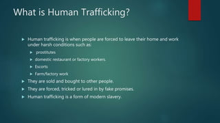 What is Human Trafficking?
 Human trafficking is when people are forced to leave their home and work
under harsh conditions such as:
 prostitutes
 domestic restaurant or factory workers.
 Escorts
 Farm/factory work
 They are sold and bought to other people.
 They are forced, tricked or lured in by fake promises.
 Human trafficking is a form of modern slavery.
 
