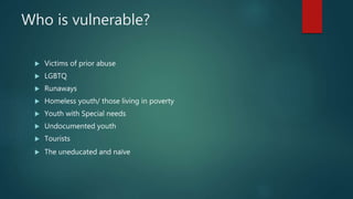 Who is vulnerable?
 Victims of prior abuse
 LGBTQ
 Runaways
 Homeless youth/ those living in poverty
 Youth with Special needs
 Undocumented youth
 Tourists
 The uneducated and naїve
 