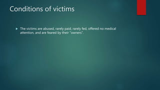 Conditions of victims
 The victims are abused, rarely paid, rarely fed, offered no medical
attention, and are feared by their “owners”.
 