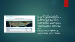  Between 1/1/2014 and 12/31/2014,
the NHTRC hotline received reports of
5,042 potential human trafficking
cases in the United States. 1,581 of
these cases (31.4%) involved minor
victims. The NHTRC defines a minor as
an individual under 18 years of age.
The following report is based on these
cases.
 Mostly occurred on the east of he
United States, although many takes
place on the west coast in California.
 