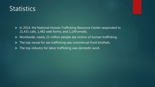 Statistics
 In 2014, the National Human Trafficking Resource Center responded to
21,431 calls, 1,482 web forms, and 1,149 emails.
 Worldwide, nearly 21 million people are victims of human trafficking.
 The top venue for sex trafficking was commercial front brothels.
 The top industry for labor trafficking was domestic work.
 