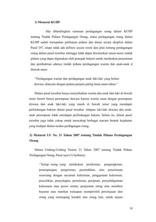 1) Menurut KUHP
Jika dibandingkan rumusan perdagangan orang dalam KUHP
tentang Tindak Pidana Perdagangan Orang, maka perdagangan orang dalam
KUHP sudah merupakan perbuatan pidana dan diatur secara eksplisit dalam
Pasal 297, tetapi tidak ada definisi secara resmi dan jelas tentang perdagangan
orang dalam pasal tersebut sehingga tidak dapat dirumuskan unsur-unsur tindak
pidana yang dapat digunakan oleh penegak hukum untuk melakukan penuntutan
dan pembuktian adanya tindak pidana perdagangan wanita dan anak-anak d
ibawah umur.
‘’Perdagangan wanita dan perdagangan anak laki-laki yang belum
dewasa, diancam dengan pidana penjara paling lama enam tahun.’’
Dalam pasal tersebut hanya menyebutkan wanita dan anak laki-laki di bawah
umur berarti hanya perempuan dewasa karena wanita sama dengan perempuan
dewasa dan anak laki-laki yang masih di bawah umur yang mendapat
perlindungan hukum dalam pasal tersebut. Adapun laki-laki dewasa dan anak-
anak perempuan tidak mendapat perlindungan hukum. Selain itu, dalam pasal
tersebut juga tidak cukup untuk mencakup berbagai macam bentuk kejahatan
yang terdapat dalam modus perdagangan orang.
2) Menurut UU No. 21 Tahun 2007 tentang Tindak Pidana Perdagangan
Orang
Dalam Undang-Undang Nomor 21 Tahun 2007 tentang Tindak Pidana
Perdagangan Orang, Pasal ayat (1) berbunyi:
‘’Setiap orang yang melakukan perekrutan, pengangkutan,
penampungan, pengiriman, pemindahan, atau penerimaan
seseorang dengan ancaman kekerasan, penggunaan kekerasan,
penculikan, penyekapan, pemalsuan, penipuan, penyalahgunaan
kekuasaan atau posisi rentan, penjeratan utang atau memberi
bayaran atau manfaat walaupun memperoleh persetujuan dari
orang yang memegang kendali atas orang lain, untuk tujuan
10
 
