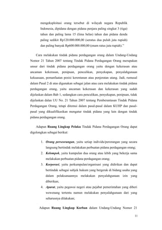 mengeksploitasi orang tersebut di wilayah negara Republik
Indonesia, dipidana dengan pidana penjara paling singkat 3 (tiga)
tahun dan paling lama 15 (lima belas) tahun dan pidana denda
paling sedikit Rp120.000.000,00 (seratus dua puluh juta rupiah)
dan paling banyak Rp600.000.000,00 (enam ratus juta rupiah).’’
Cara melakukan tindak pidana perdagangan orang dalam Undang-Undang
Nomor 21 Tahun 2007 tentang Tindak Pidana Perdagangan Orang merupakan
unsur dari tindak pidana perdagangan orang yaitu dengan kekerasan atau
ancaman kekerasan, penipuan, penculikan, penyekapan, penyalahgunaan
kekuasaan, pemanfaatan posisi kerentanan atau penjeratan utang. Jadi, rumusal
dalam Pasal 2 di atas digunakan sebagai jalan atau cara melakukan tindak pidana
perdagangan orang, yaitu ancaman kekerasan dan kekerasan yang sudah
dijelaskan dalam Bab 1, sedangkan cara penculikan, penyekapan, penipuan, tidak
dijelaskan dalan UU No. 21 Tahun 2007 tentang Pemberantasan Tindak Pidana
Perdagangan Orang, tetapi ditemui dalam pasal-pasal dalam KUHP dan pasal-
pasal yang dikualifikasikan mengatur tindak pidana yang lain dengan tindak
pidana perdagangan orang.
Adapun Ruang Lingkup Pelaku Tindak Pidana Perdagangan Orang dapat
digolongkan sebagai berikut:
1. Orang perseorangan, yaitu setiap individu/perorangan yang secara
langsung bertindak melakukan perbuatan pidana perdagangan orang;
2. Kelompok, yaitu kumpulan dua orang atau lebih yang bekerja sama
melakukan perbuatan pidana perdagangan orang;
3. Korporasi, yaitu perkumpulan/organisasi yang didirikan dan dapat
bertindak sebagai subjek hukum yang bergerak di bidang usaha yang
dalam pelaksanaannya melakukan penyalahgunaan izin yang
diberikan;
4. Aparat, yaitu pegawai negeri atau pejabat pemerintahan yang diberi
wewenang tertentu namun melakukan penyalahgunaan dari yang
seharusnya dilakukan;
Adapun Ruang Lingkup Korban dalam Undang-Undang Nomor 21
11
 