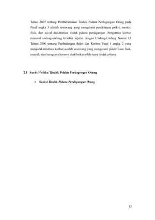 Tahun 2007 tentang Pemberantasan Tindak Pidana Perdagangan Orang pada
Pasal angka 3 adalah seseorang yang mengalami penderitaan psikis, mental,
fisik, dan social diakibatkan tindak pidana perdagangan. Pengertian korban
menurut undnag-undnag tersebut sejalan dengan Undang-Undang Nomor 13
Tahun 2006 tentang Perlindungan Saksi dan Korban Pasal 1 angka 2 yang
menyatakanbahwa korban adalah seseorang yang mengalami penderitaan fisik,
mental, atau kerugian ekonomi diakibatkan oleh suatu tindak pidana.
2.5 Sanksi Pelaku Tindak Pelaku Perdagangan Orang
• Sanksi Tindak Pidana Perdagangan Orang
12
 