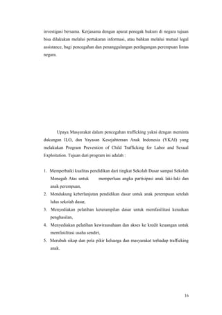 investigasi bersama. Kerjasama dengan aparat penegak hukum di negara tujuan
bisa dilakukan melalui pertukaran informasi, atau bahkan melalui mutual legal
assistance, bagi pencegahan dan penanggulangan perdagangan perempuan lintas
negara.
Upaya Masyarakat dalam pencegahan trafficking yakni dengan meminta
dukungan ILO, dan Yayasan Kesejahteraan Anak Indonesia (YKAI) yang
melakukan Program Prevention of Child Trafficking for Labor and Sexual
Exploitation. Tujuan dari program ini adalah :
1. Memperbaiki kualitas pendidikan dari tingkat Sekolah Dasar sampai Sekolah
Menegah Atas untuk Fmemperluas angka partisipasi anak laki-laki dan
anak perempuan,
2. Mendukung keberlanjutan pendidikan dasar untuk anak perempuan setelah
lulus sekolah dasar,
3. Menyediakan pelatihan keterampilan dasar untuk memfasilitasi kenaikan
penghasilan,
4. Menyediakan pelatihan kewirausahaan dan akses ke kredit keuangan untuk
memfasilitasi usaha sendiri,
5. Merubah sikap dan pola pikir keluarga dan masyarakat terhadap trafficking
anak.
16
 