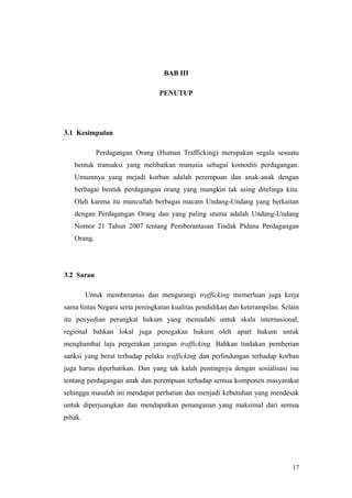 BAB III
PENUTUP
3.1 Kesimpulan
Perdagangan Orang (Human Trafficking) merupakan segala sesuatu
bentuk transaksi yang melibatkan manusia sebagai komoditi perdagangan.
Umumnya yang mejadi korban adalah perempuan dan anak-anak dengan
berbagai bentuk perdagangan orang yang mungkin tak asing ditelinga kita.
Oleh karena itu muncullah berbagai macam Undang-Undang yang berkaitan
dengan Perdagangan Orang dan yang paling utama adalah Undang-Undang
Nomor 21 Tahun 2007 tentang Pemberantasan Tindak Pidana Perdagangan
Orang.
3.2 Saran
Untuk memberantas dan mengurangi trafficking memerluan juga kerja
sama lintas Negara serta peningkatan kualitas pendidikan dan keterampilan. Selain
itu penyedian perangkat hukum yang memadahi untuk skala internasional,
regional bahkan lokal juga penegakan hukum oleh apart hukum untuk
menghambat laju pergerakan jaringan trafficking. Bahkan tindakan pemberian
sanksi yang berat terhadap pelaku trafficking dan perlindungan terhadap korban
juga harus diperhatikan. Dan yang tak kalah pentingnya dengan sosialisasi isu
tentang perdagangan anak dan perempuan terhadap semua komponen masyarakat
sehingga masalah ini mendapat perhatian dan menjadi kebutuhan yang mendesak
untuk diperjuangkan dan mendapatkan penanganan yang maksimal dari semua
pihak.
17
 