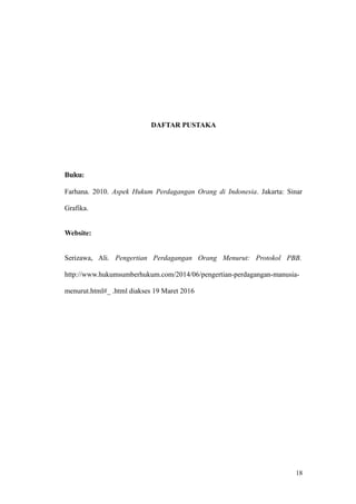 DAFTAR PUSTAKA
Buku:
Farhana. 2010. Aspek Hukum Perdagangan Orang di Indonesia. Jakarta: Sinar
Grafika.
Website:
Serizawa, Ali. Pengertian Perdagangan Orang Menurut: Protokol PBB.
http://www.hukumsumberhukum.com/2014/06/pengertian-perdagangan-manusia-
menurut.html#_ .html diakses 19 Maret 2016
18
 