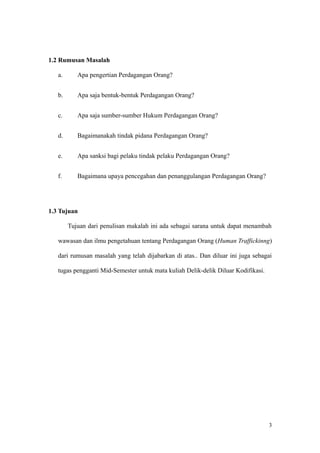 1.2 Rumusan Masalah
a. Apa pengertian Perdagangan Orang?
b. Apa saja bentuk-bentuk Perdagangan Orang?
c. Apa saja sumber-sumber Hukum Perdagangan Orang?
d. Bagaimanakah tindak pidana Perdagangan Orang?
e. Apa sanksi bagi pelaku tindak pelaku Perdagangan Orang?
f. Bagaimana upaya pencegahan dan penanggulangan Perdagangan Orang?
1.3 Tujuan
Tujuan dari penulisan makalah ini ada sebagai sarana untuk dapat menambah
wawasan dan ilmu pengetahuan tentang Perdagangan Orang (Human Traffickinng)
dari rumusan masalah yang telah dijabarkan di atas.. Dan diluar ini juga sebagai
tugas pengganti Mid-Semester untuk mata kuliah Delik-delik Diluar Kodifikasi.
3
 