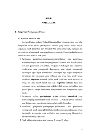 BAB II
PEMBAHASAN
2.1 Pengertian Perdagangan Orang
1) Menurut Protokol PBB
Sebelum Undang-undang Tindak Pidana disahkan beberapa waktu yang lalu,
Pengertian tindak pidana perdagangan manusia yang umum paling banyak
digunakan ialah pengertian dari Protokol PBB untuk mencegah, menekan dan
menghukum pelaku tindak pidana perdagangan manusia. Pengertian Perdagangan
manusia dalam protokol PBB yaitu:
1. Perekrutan, pengiriman, penampungan, pemindahan, atau penerimaan
seseorang dengan ancaman atau penggunaan kekerasan atau bentuk-bentuk
lain dari pemaksaan, penculikan, penipuan, kebohongan atau menerima
pembayaran atau memperoleh keuntungan agar dapat memperoleh
keuntungan agar dapat memperoleh keuntungan agar dapat memperoleh
persetujuan dari seseorang yang berkuasa atas orang lain, untuk tujuan
ekploitasi. Ekploitasi termasuk, paling tidak eksploitasi untuk melacurkan
orang lain atau bentuk-bentuk lain dari eksploitasi seksual, kerja atau
pelayanan paksa, perbudakan atau praktik-praktik serupa perbudakan atau
praktik-praktik serupa perbudakan penghambaan atau pengambilan organ
tubuh.
2. Persetujuan korban perdagangan orang terhadap eksploitasi yang
dimaksud yang dikemukakan dalam subalinea (1) ini tidak relevan jika salah
satu dari cara-cara yang dimuat dalam subalinea (1) digunakan.
3. Perekrutan, pengiriman, penampungan, pemindahan, atau penerimaan
seorang anak untuk tujuan eksploitasi dipandang sebagai perdagangan orang
bahkan jika kegiatan ini tidak melibatkan satu pun cara yang dikemukakan
dalam subalinea (1) pasal ini.
4. Anak adalah setiap orang yang berumur di bawah 18 tahun.
4
 
