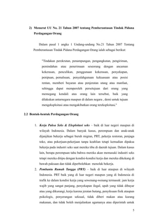 2) Menurut UU No. 21 Tahun 2007 tentang Pemberantasan Tindak Pidana
Perdagangan Orang
Dalam pasal 1 angka 1 Undang-undang No.21 Tahun 2007 Tentang
Pemberantasan Tindak Pidana Perdagangan Orang ialah sebagai berikut:
"Tindakan perekrutan, penampungan, pengangkutan, pengiriman,
pemindahan atau penerimaan seseorang dengan ancaman
kekerasan, penculikan, penggunaan kekerasan, penyekapan,
penipuan, pemalsuan, penyalahgunaan kekuasaan atau posisi
rentan, memberi bayaran atau penjeratan utang atau manfaat,
sehingga dapat memperoleh persetujuan dari orang yang
memegang kendali atas orang lain tersebut, baik yang
dilakukan antarnegara maupun di dalam negara , demi untuk tujuan
mengeksploitasi atau mengakibatkan orang tereksploitasi."
2.2 Bentuk-bentuk Perdagangan Orang
1. Kerja Paksa Seks & Eksploitasi seks – baik di luar negeri maupun di
wilayah Indonesia. Dalam banyak kasus, perempuan dan anak-anak
dijanjikan bekerja sebagai buruh migran, PRT, pekerja restoran, penjaga
toko, atau pekerjaan-pekerjaan tanpa keahlian tetapi kemudian dipaksa
bekerja pada industri seks saat mereka tiba di daerah tujuan. Dalam kasus
lain, berapa perempuan tahu bahwa mereka akan memasuki industri seks
tetapi mereka ditipu dengan kondisi-kondisi kerja dan mereka dikekang di
bawah paksaan dan tidak diperbolehkan menolak bekerja.
2. Pembantu Rumah Tangga (PRT) – baik di luar ataupun di wilayah
Indonesia. PRT baik yang di luar negeri maupun yang di Indonesia di
trafik ke dalam kondisi kerja yang sewenang-wenang termasuk: jam kerja
wajib yang sangat panjang, penyekapan ilegal, upah yang tidak dibayar
atau yang dikurangi, kerja karena jeratan hutang, penyiksaan fisik ataupun
psikologis, penyerangan seksual, tidak diberi makan atau kurang
makanan, dan tidak boleh menjalankan agamanya atau diperintah untuk
5
 