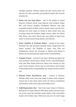 melanggar agamanya. Beberapa majikan dan agen menyita paspor dan
dokumen lain untuk memastikan para pembantu tersebut tidak mencoba
melarikan diri.
3. Bentuk Lain dari Kerja Migran – baik di luar ataupun di wilayah
Indonesia. Meskipun banyak orang Indonesia yang bermigrasi sebagai
PRT, yang lainnnya dijanjikan mendapatkan pekerjaan yang tidak
memerlukan keahlian di pabrik, restoran, industri cottage, atau toko kecil.
Beberapa dari buruh migran ini ditrafik ke dalam kondisi kerja yang
sewenang-wenang dan berbahaya dengan bayaran sedikit atau bahkan
tidak dibayar sama sekali. Banyak juga yang dijebak di tempat kerja
seperti itu melalui jeratan hutang, paksaan, atau kekerasan.
4. Penari, Penghibur & Pertukaran Budaya – terutama di luar negeri.
Perempuan dan anak perempuan dijanjikan bekerja sebagai penari duta
budaya, penyanyi, atau penghibur di negara asing. Pada saat
kedatangannya, banyak dari perempuan ini dipaksa untuk bekerja di
industri seks atau pada pekerjaan dengan kondisi mirip perbudakan.
5. Pengantin Pesanan – terutama di luar negeri. Beberapa perempuan dan
anak perempuan yang bermigrasi sebagai istri dari orang berkebangsaan
asing, telah ditipu dengan perkawinan. Dalam kasus semacam itu, para
suami mereka memaksa istri-istri baru ini untuk bekerja untuk keluarga
mereka dengan kondisi mirip perbudakan atau menjual mereka ke industri
seks.
6. Beberapa Bentuk Buruh/Pekerja Anak – terutama di Indonesia.
Beberapa (tidak semua) anak yang berada di jalanan untuk mengemis,
mencari ikan di lepas pantai seperti jermal, dan bekerja di perkebunan
telah ditrafik ke dalam situasi yang mereka hadapi saat ini.
7. Trafficking/penjualan Bayi – baik di luar negeri ataupun di Indonesia.
Beberapa buruh migran Indonesia (TKI) ditipu dengan perkawinan palsu
saat di luar negeri dan kemudian mereka dipaksa untuk menyerahkan
bayinya untuk diadopsi ilegal. Dalam kasus yang lain, ibu rumah tangga
6
 