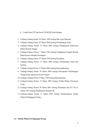 • Untuk Pasal 297 dan Pasal 324 KUHP telah dihapus
2. Undang-Undang Nomor 39 Tahun 1999 tentang Hak Asasi Manusia.
3. Undang-Undang Nomor 23 Tahun 2002 tentang Perlindungan Anak.
4. Undang-Undang Nomor 23 Tahun 2004 tentang Penghapusan Kekerasan
Dalam Rumah Tangga.
5. Undang-Undang Nomor 7 Tahun 1984 tentang Penghapusan Segala Bentuk
Diskriminasi terhadap Perempuan.
6. Undang-Undang Nomor 23 Tahun 1992 tentang Kesehatan.
7. Undang-Undang Nomor 13 Tahun 2006 tentang Perlindungan Saksi dan
Korban.
8. Undang-Undang Nomor 13 Tahun 2003 tentang Ketenagakerjaan.
9. Undang-Undang Nomor 39 Tahun 2004 tentang Penempatan Perlindungan
Tenaga Kerja Indonesia di Luar Negeri.
10. Undang-Undang Nomor 9 Tahun 1992 tentang Keimigrasian.
11. Undang-Undang Nomor 15 Tahun 2002 tentang Tindak Pidana Pencucian
Uang.
12. Undang-Undang Nomor 20 Tahun 2001 tentang Perubahan atas UU No.31
Tahun 1991 tentang Penghapusan Korupsi dll.
13. Undang-Undang Nomor 21 Tahun 2007 tentang Pemberantasan Tindak
Pidana Perdagangan Orang.
2.4 Tindak Pidana Perdagangan Orang
9
 