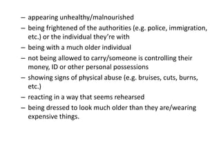 – appearing unhealthy/malnourished
– being frightened of the authorities (e.g. police, immigration,
etc.) or the individual they’re with
– being with a much older individual
– not being allowed to carry/someone is controlling their
money, ID or other personal possessions
– showing signs of physical abuse (e.g. bruises, cuts, burns,
etc.)
– reacting in a way that seems rehearsed
– being dressed to look much older than they are/wearing
expensive things.
 