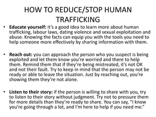 HOW TO REDUCE/STOP HUMAN
TRAFFICKING
• Educate yourself: it’s a good idea to learn more about human
trafficking, labour laws, dating violence and sexual exploitation and
abuse. Knowing the facts can equip you with the tools you need to
help someone more effectively by sharing information with them.
• Reach out: you can approach the person who you suspect is being
exploited and let them know you’re worried and there to help
them. Remind them that if they’re being mistreated, it’s not OK
and not their fault. Try to keep in mind that the person may not be
ready or able to leave the situation. Just by reaching out, you’re
showing them they’re not alone.
• Listen to their story: if the person is willing to share with you, try
to listen to their story without judgment. Try not to pressure them
for more details than they’re ready to share. You can say, “I know
you’re going through a lot, and I’m here to help if you need me.”
 