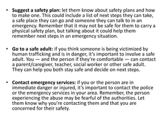 • Suggest a safety plan: let them know about safety plans and how
to make one. This could include a list of next steps they can take,
a safe place they can go and someone they can talk to in an
emergency. Remember that it may not be safe for them to carry a
physical safety plan, but talking about it could help them
remember next steps in an emergency situation.
• Go to a safe adult: if you think someone is being victimized by
human trafficking and is in danger, it’s important to involve a safe
adult. You — and the person if they’re comfortable — can contact
a parent/caregiver, teacher, social worker or other safe adult.
They can help you both stay safe and decide on next steps.
• Contact emergency services: if you or the person are in
immediate danger or injured, it’s important to contact the police
or the emergency services in your area. Remember, the person
experiencing the abuse may be fearful of the authorities. Let
them know why you’re contacting them and that you are
concerned for their safety.
 