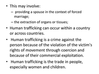 • This may involve:
– providing a spouse in the context of forced
marriage;
– the extraction of organs or tissues;
• Human trafficking can occur within a country
or across countries.
• Human trafficking is a crime against the
person because of the violation of the victim's
rights of movement through coercion and
because of their commercial exploitation.
• Human trafficking is the trade in people,
especially women and children.
 