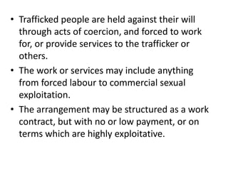 • Trafficked people are held against their will
through acts of coercion, and forced to work
for, or provide services to the trafficker or
others.
• The work or services may include anything
from forced labour to commercial sexual
exploitation.
• The arrangement may be structured as a work
contract, but with no or low payment, or on
terms which are highly exploitative.
 
